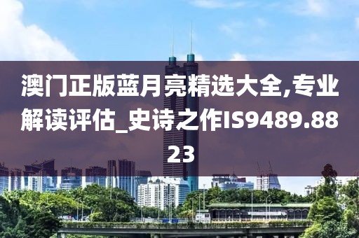 澳門正版藍(lán)月亮精選大全,專業(yè)解讀評估_史詩之作IS9489.8823