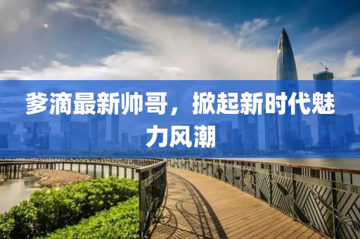 爹滴最新帥哥，掀起新時(shí)代魅力風(fēng)潮