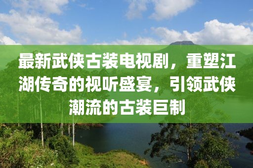 最新武俠古裝電視劇，重塑江湖傳奇的視聽(tīng)盛宴，引領(lǐng)武俠潮流的古裝巨制