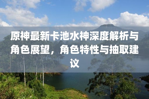 原神最新卡池水神深度解析與角色展望，角色特性與抽取建議