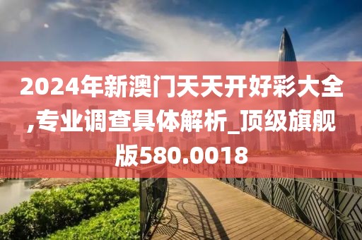 2024年新澳門天天開好彩大全,專業(yè)調(diào)查具體解析_頂級旗艦版580.0018