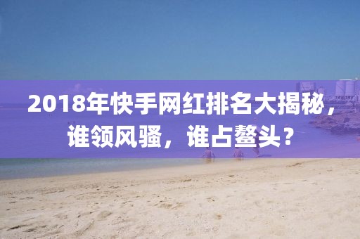 2018年快手網(wǎng)紅排名大揭秘，誰(shuí)領(lǐng)風(fēng)騷，誰(shuí)占鰲頭？