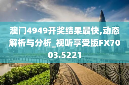 澳門4949開獎結(jié)果最快,動態(tài)解析與分析_視聽享受版FX7003.5221