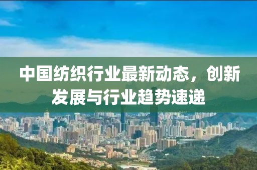 中國紡織行業(yè)最新動態(tài)，創(chuàng)新發(fā)展與行業(yè)趨勢速遞