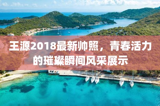 王源2018最新帥照，青春活力的璀璨瞬間風采展示