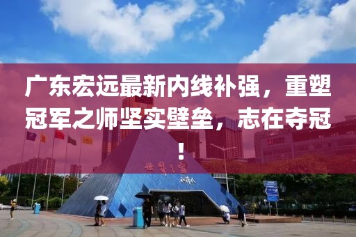 廣東宏遠最新內(nèi)線補強，重塑冠軍之師堅實壁壘，志在奪冠！