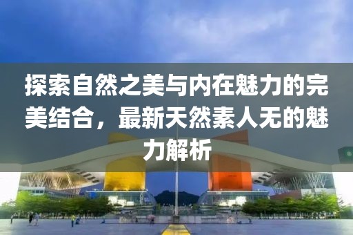 探索自然之美與內(nèi)在魅力的完美結合，最新天然素人無的魅力解析