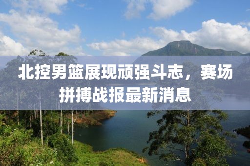 北控男籃展現頑強斗志，賽場拼搏戰(zhàn)報最新消息