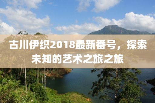 古川伊織2018最新番號，探索未知的藝術之旅之旅