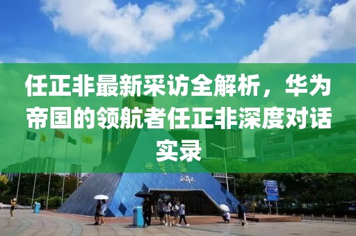 任正非最新采訪全解析，華為帝國(guó)的領(lǐng)航者任正非深度對(duì)話(huà)實(shí)錄