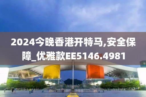 2024今晚香港開特馬,安全保障_優(yōu)雅款EE5146.4981