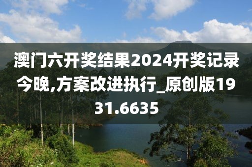 澳門六開獎結(jié)果2024開獎記錄今晚,方案改進(jìn)執(zhí)行_原創(chuàng)版1931.6635