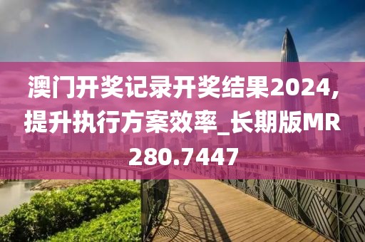 澳門開獎記錄開獎結(jié)果2024,提升執(zhí)行方案效率_長期版MR280.7447