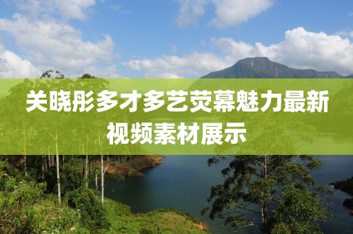 關(guān)曉彤多才多藝熒幕魅力最新視頻素材展示