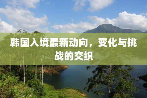 韓國入境最新動(dòng)向，變化與挑戰(zhàn)的交織