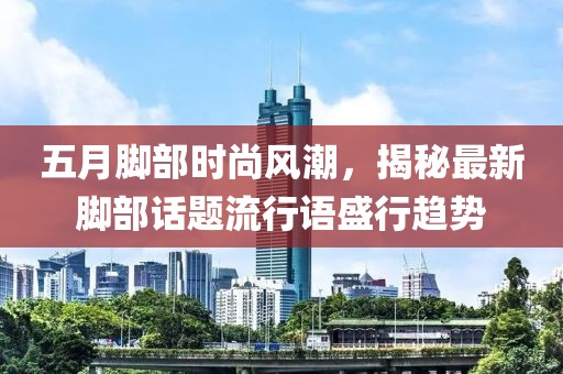 五月腳部時尚風(fēng)潮，揭秘最新腳部話題流行語盛行趨勢