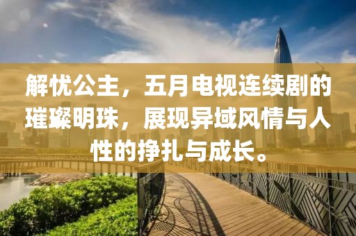 解憂公主，五月電視連續(xù)劇的璀璨明珠，展現(xiàn)異域風(fēng)情與人性的掙扎與成長。