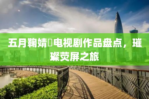 五月鞠婧祎電視劇作品盤點，璀璨熒屏之旅