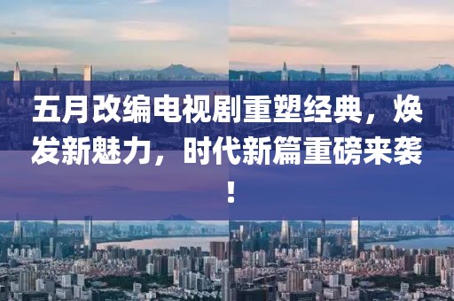 五月改編電視劇重塑經(jīng)典，煥發(fā)新魅力，時(shí)代新篇重磅來襲！
