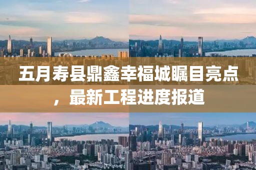 五月壽縣鼎鑫幸福城矚目亮點，最新工程進(jìn)度報道