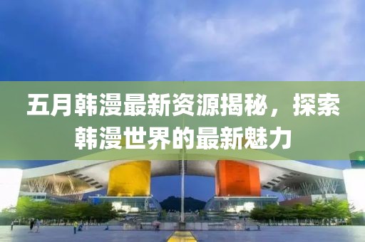 五月韓漫最新資源揭秘，探索韓漫世界的最新魅力