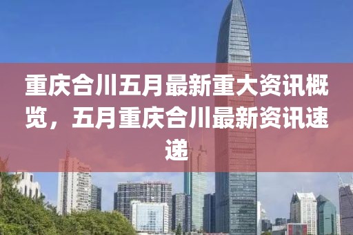 重慶合川五月最新重大資訊概覽，五月重慶合川最新資訊速遞