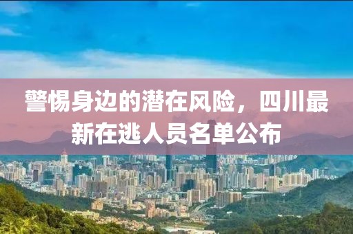 警惕身邊的潛在風(fēng)險(xiǎn)，四川最新在逃人員名單公布