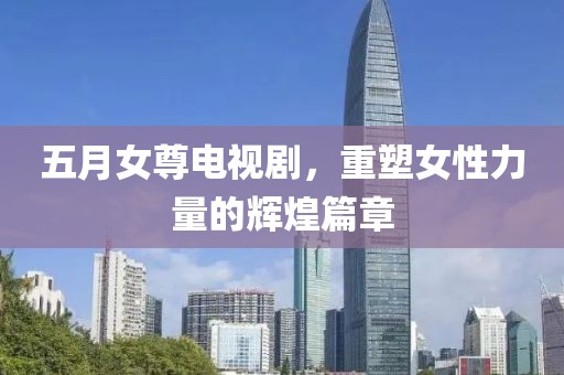 五月女尊電視劇，重塑女性力量的輝煌篇章