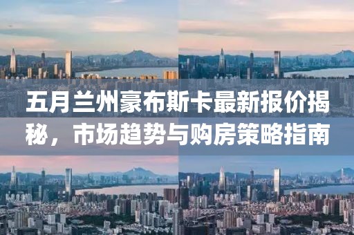 五月蘭州豪布斯卡最新報(bào)價(jià)揭秘，市場(chǎng)趨勢(shì)與購(gòu)房策略指南
