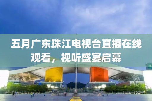 五月廣東珠江電視臺直播在線觀看，視聽盛宴啟幕