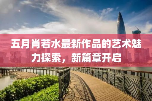 五月肖若水最新作品的藝術(shù)魅力探索，新篇章開啟