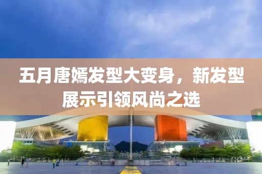五月唐嫣發(fā)型大變身，新發(fā)型展示引領(lǐng)風(fēng)尚之選