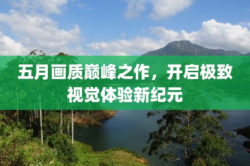 五月畫質(zhì)巔峰之作，開(kāi)啟極致視覺(jué)體驗(yàn)新紀(jì)元