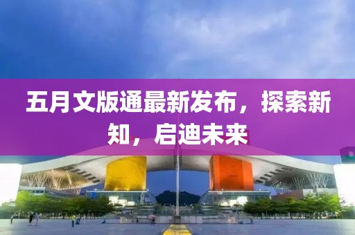 五月文版通最新發(fā)布，探索新知，啟迪未來
