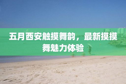 五月西安觸摸舞韻，最新摸摸舞魅力體驗