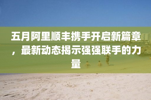 五月阿里順豐攜手開(kāi)啟新篇章，最新動(dòng)態(tài)揭示強(qiáng)強(qiáng)聯(lián)手的力量