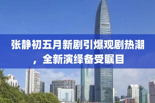 張靜初五月新劇引爆觀劇熱潮，全新演繹備受矚目