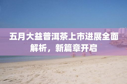 五月大益普洱茶上市進(jìn)展全面解析，新篇章開(kāi)啟
