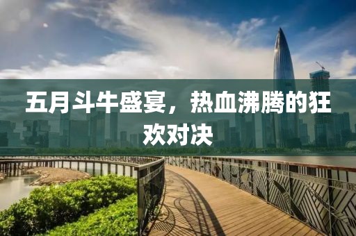 五月斗牛盛宴，熱血沸騰的狂歡對決