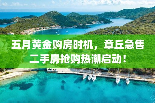 五月黃金購(gòu)房時(shí)機(jī)，章丘急售二手房搶購(gòu)熱潮啟動(dòng)！