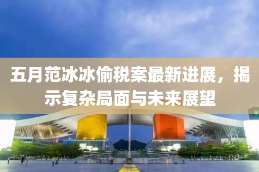 五月范冰冰偷稅案最新進(jìn)展，揭示復(fù)雜局面與未來展望