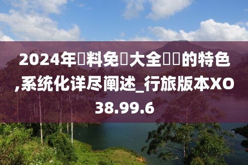 2024年資料免費(fèi)大全優(yōu)勢的特色,系統(tǒng)化詳盡闡述_行旅版本XO38.99.6