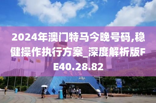 2024年澳門特馬今晚號碼,穩(wěn)健操作執(zhí)行方案_深度解析版FE40.28.82