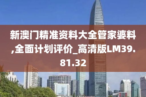 新澳門精準(zhǔn)資料大全管家婆料,全面計劃評價_高清版LM39.81.32