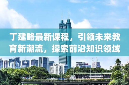 丁建略最新課程，引領(lǐng)未來教育新潮流，探索前沿知識領(lǐng)域