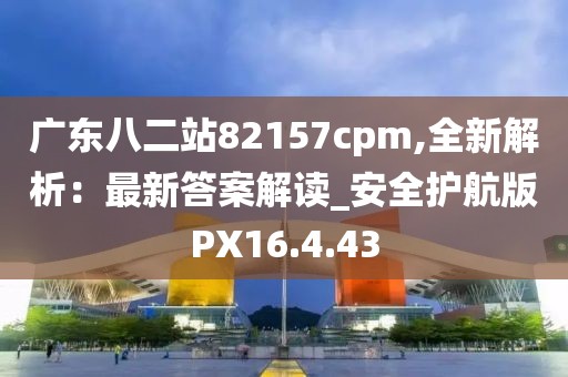 廣東八二站82157cpm,全新解析：最新答案解讀_安全護(hù)航版PX16.4.43