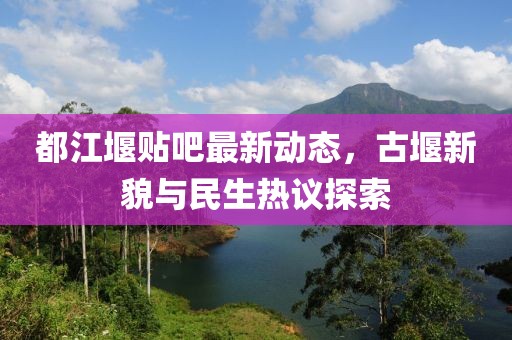 都江堰貼吧最新動態(tài)，古堰新貌與民生熱議探索