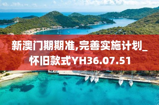 新澳門期期準(zhǔn),完善實施計劃_懷舊款式Y(jié)H36.07.51