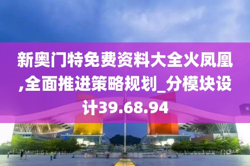 新奧門特免費(fèi)資料大全火鳳凰,全面推進(jìn)策略規(guī)劃_分模塊設(shè)計(jì)39.68.94