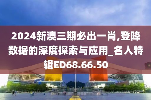 2024新澳三期必出一肖,登降數(shù)據(jù)的深度探索與應用_名人特輯ED68.66.50